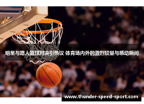 明星与路人篮球对决引热议 体育场内外的激烈较量与感动瞬间