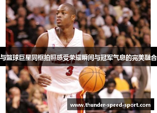 与篮球巨星同框拍照感受荣耀瞬间与冠军气息的完美融合