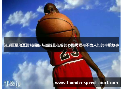 篮球巨星落寞时刻揭秘 从巅峰到低谷的心路历程与不为人知的辛酸故事