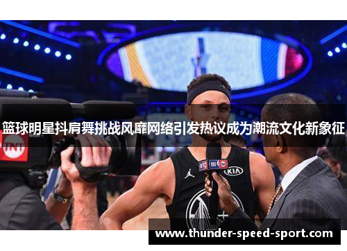 篮球明星抖肩舞挑战风靡网络引发热议成为潮流文化新象征