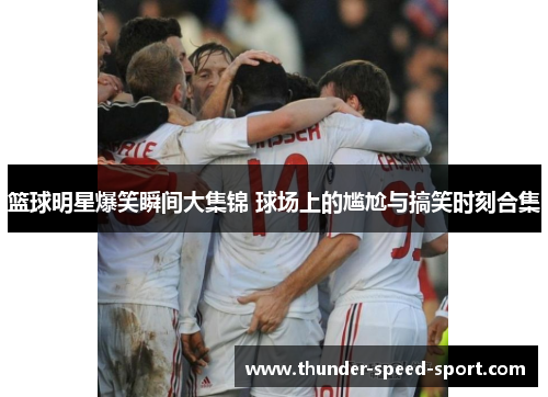 篮球明星爆笑瞬间大集锦 球场上的尴尬与搞笑时刻合集