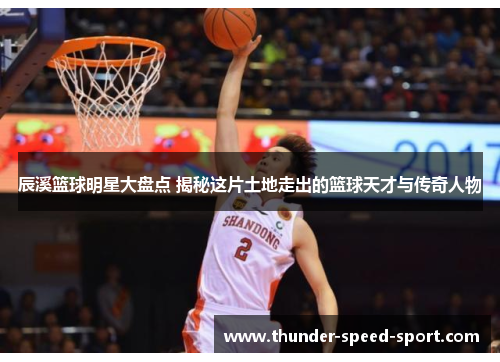 辰溪篮球明星大盘点 揭秘这片土地走出的篮球天才与传奇人物